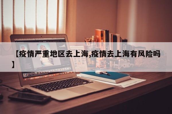 【疫情严重地区去上海,疫情去上海有风险吗】
