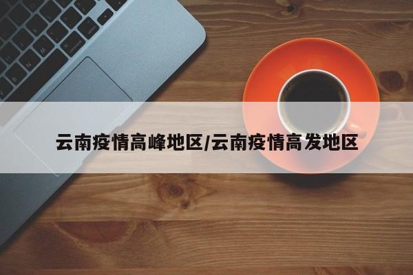 云南疫情高峰地区/云南疫情高发地区