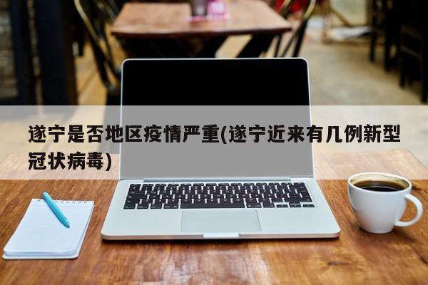 遂宁是否地区疫情严重(遂宁近来有几例新型冠状病毒)