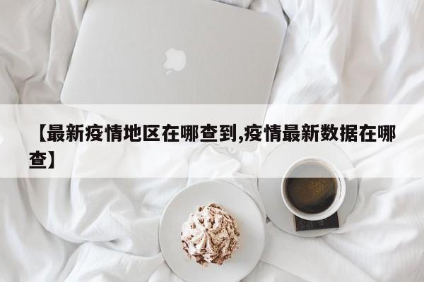 【最新疫情地区在哪查到,疫情最新数据在哪查】