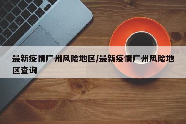 最新疫情广州风险地区/最新疫情广州风险地区查询