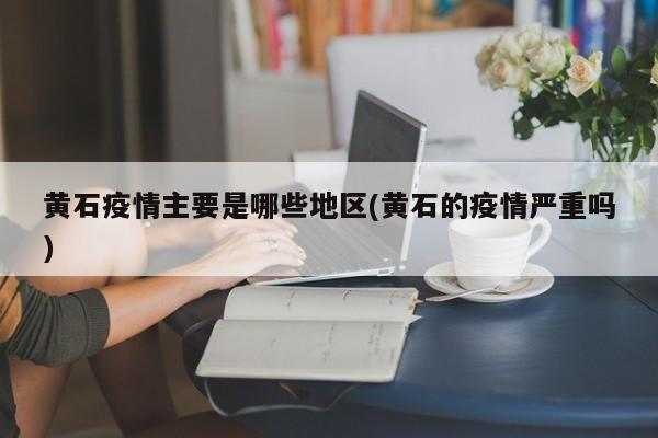 黄石疫情主要是哪些地区(黄石的疫情严重吗)