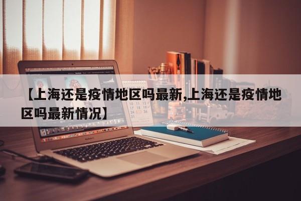 【上海还是疫情地区吗最新,上海还是疫情地区吗最新情况】