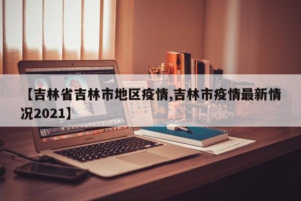 【吉林省吉林市地区疫情,吉林市疫情最新情况2021】