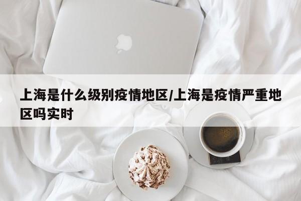 上海是什么级别疫情地区/上海是疫情严重地区吗实时