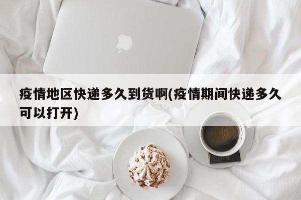 疫情地区快递多久到货啊(疫情期间快递多久可以打开)