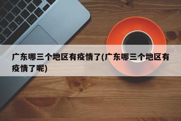 广东哪三个地区有疫情了(广东哪三个地区有疫情了呢)