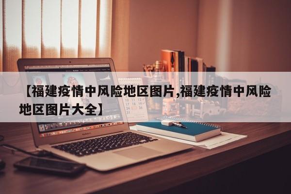 【福建疫情中风险地区图片,福建疫情中风险地区图片大全】