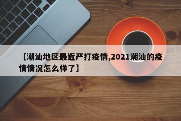 【潮汕地区最近严打疫情,2021潮汕的疫情情况怎么样了】