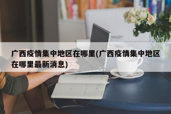 广西疫情集中地区在哪里(广西疫情集中地区在哪里最新消息)