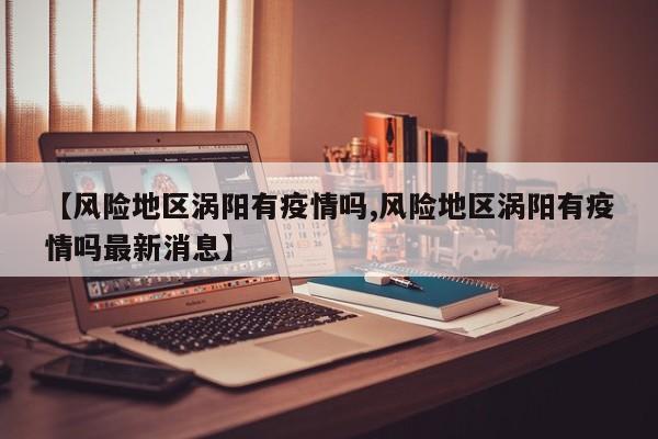 【风险地区涡阳有疫情吗,风险地区涡阳有疫情吗最新消息】