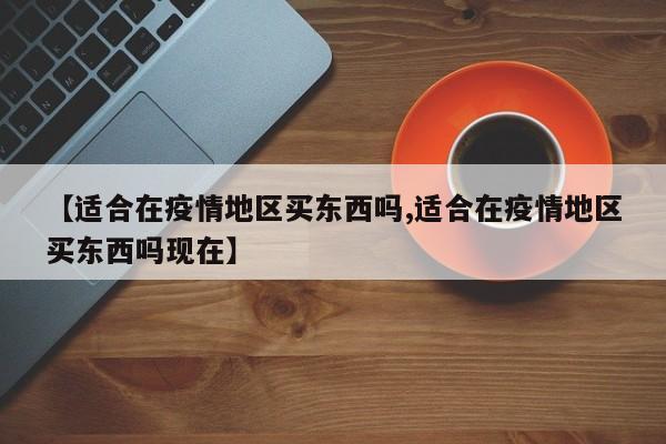 【适合在疫情地区买东西吗,适合在疫情地区买东西吗现在】