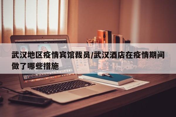 武汉地区疫情宾馆裁员/武汉酒店在疫情期间做了哪些措施
