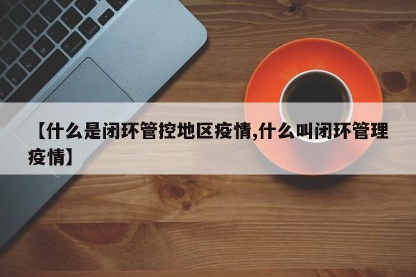 【什么是闭环管控地区疫情,什么叫闭环管理疫情】
