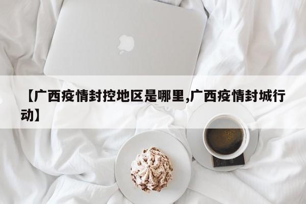 【广西疫情封控地区是哪里,广西疫情封城行动】