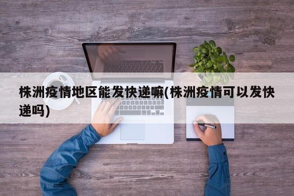 株洲疫情地区能发快递嘛(株洲疫情可以发快递吗)